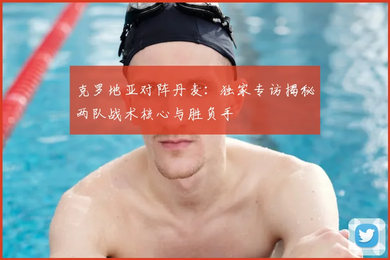 克罗地亚对阵丹麦:独家专访揭秘两队战术核心与胜负手